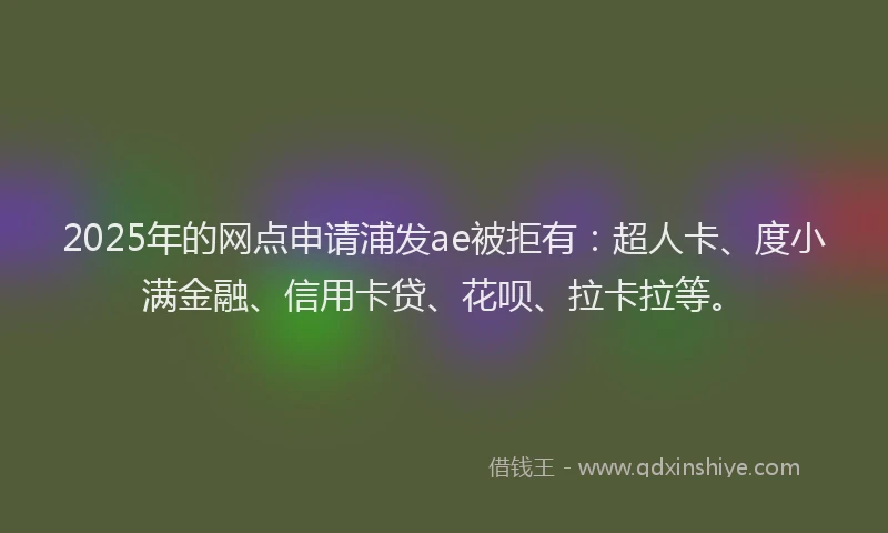 2025年的网点申请浦发ae被拒有：超人卡、度小满金融、信用卡贷、花呗、拉卡拉等。