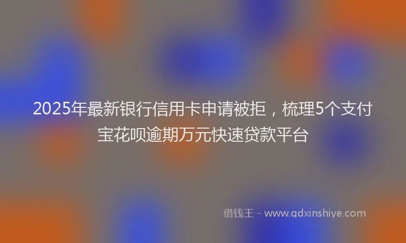 2025年最新银行信用卡申请被拒，梳理5个支付宝花呗逾期万元快速贷款平台