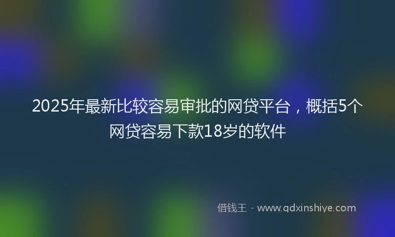 2025年最新比较容易审批的网贷平台，概括5个网贷容易下款18岁的软件