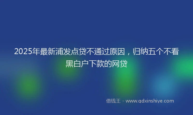2025年最新浦发点贷不通过原因，归纳五个不看黑白户下款的网贷