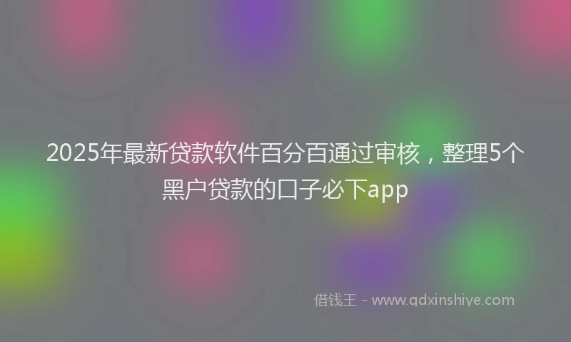 2025年最新贷款软件百分百通过审核，整理5个黑户贷款的口子必下app
