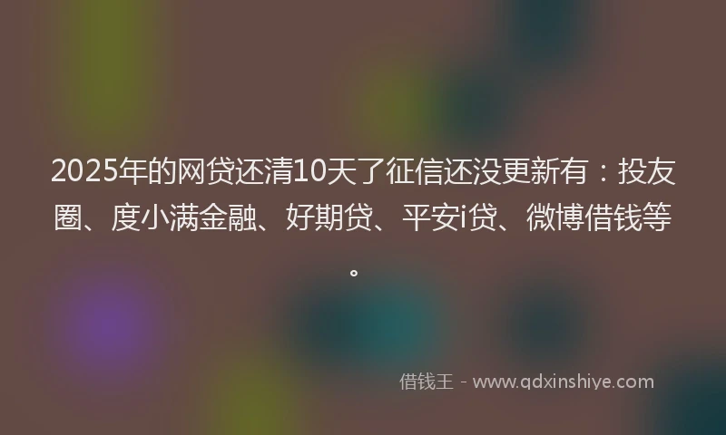 2025年的网贷还清10天了征信还没更新有：投友圈、度小满金融、好期贷、平安i贷、微博借钱等。