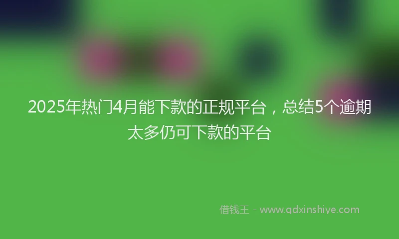 2025年热门4月能下款的正规平台，总结5个逾期太多仍可下款的平台