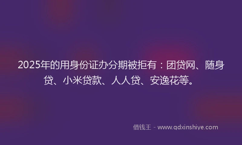 2025年的用身份证办分期被拒有：团贷网、随身贷、小米贷款、人人贷、安逸花等。