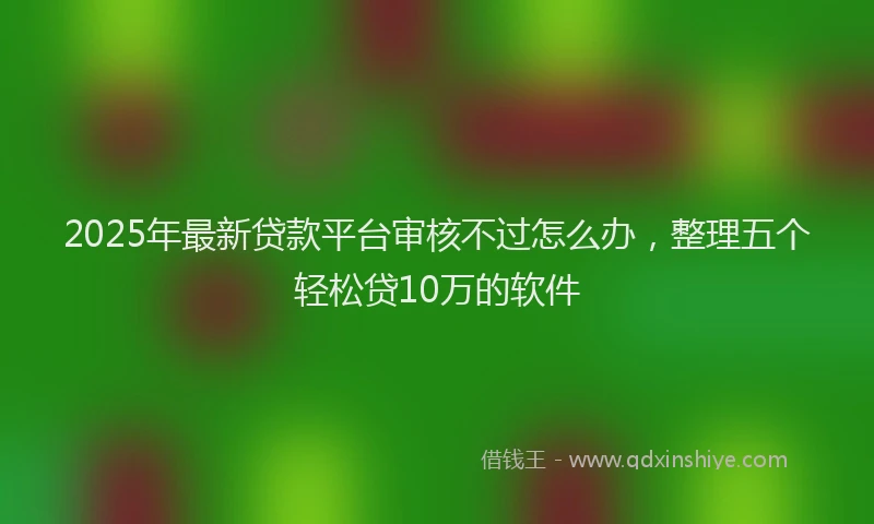 2025年最新贷款平台审核不过怎么办，整理五个轻松贷10万的软件
