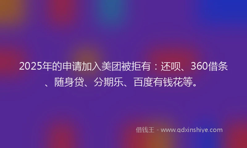 2025年的申请加入美团被拒有：还呗、360借条、随身贷、分期乐、百度有钱花等。