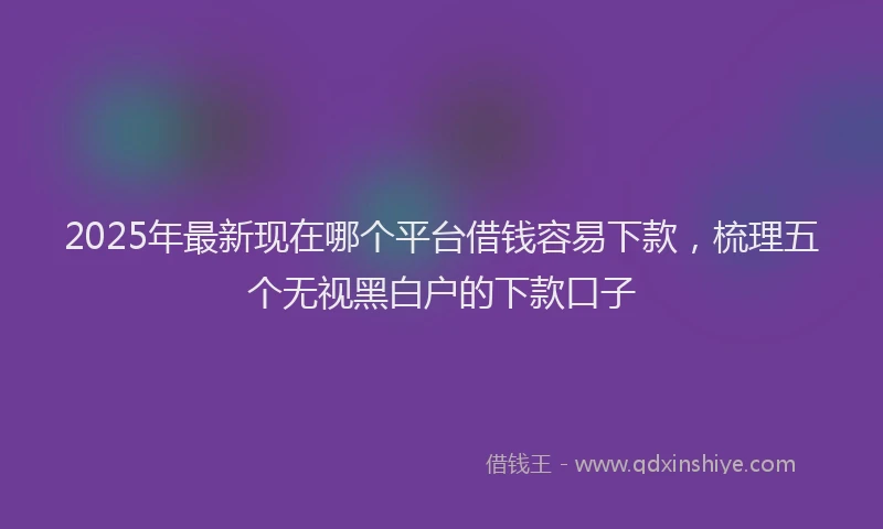 2025年最新现在哪个平台借钱容易下款，梳理五个无视黑白户的下款口子