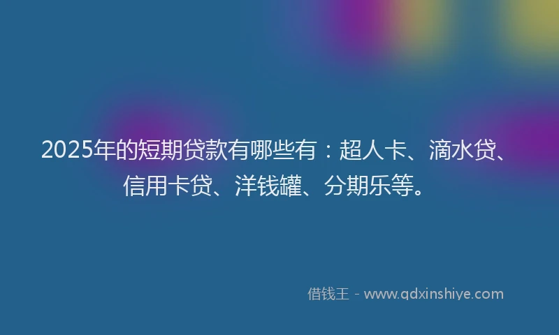 2025年的短期贷款有哪些有：超人卡、滴水贷、信用卡贷、洋钱罐、分期乐等。