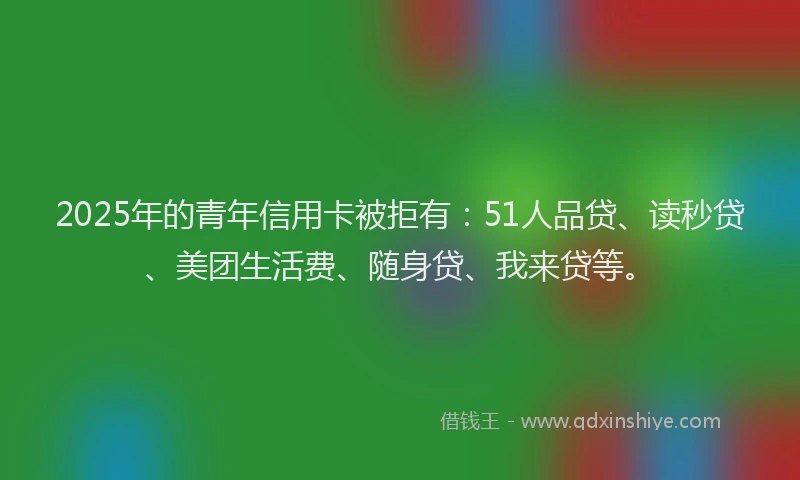 2025年的青年信用卡被拒有：51人品贷、读秒贷、美团生活费、随身贷、我来贷等。