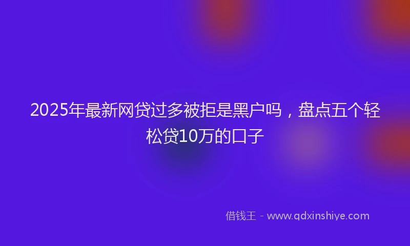 2025年最新网贷过多被拒是黑户吗，盘点五个轻松贷10万的口子