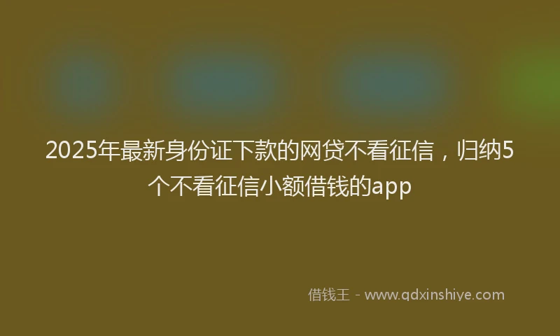 2025年最新身份证下款的网贷不看征信，归纳5个不看征信小额借钱的app