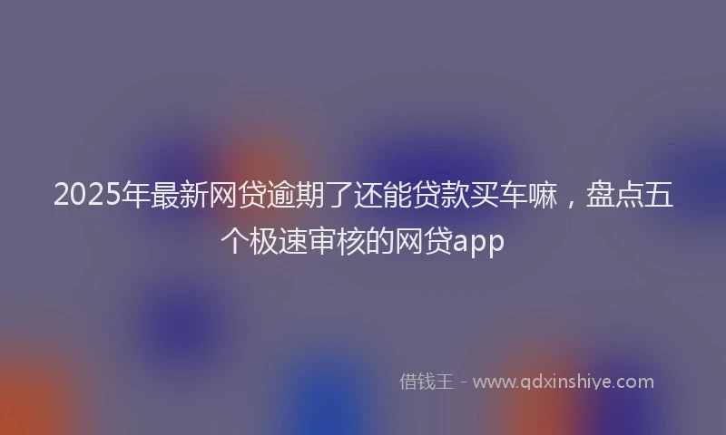 2025年最新网贷逾期了还能贷款买车嘛，盘点五个极速审核的网贷app