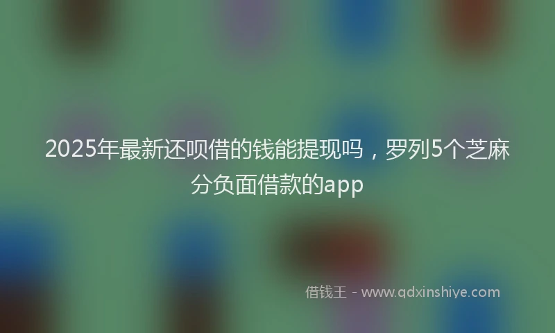 2025年最新还呗借的钱能提现吗，罗列5个芝麻分负面借款的app