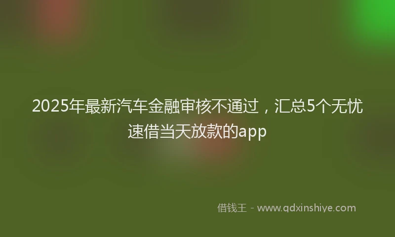 2025年最新汽车金融审核不通过，汇总5个无忧速借当天放款的app
