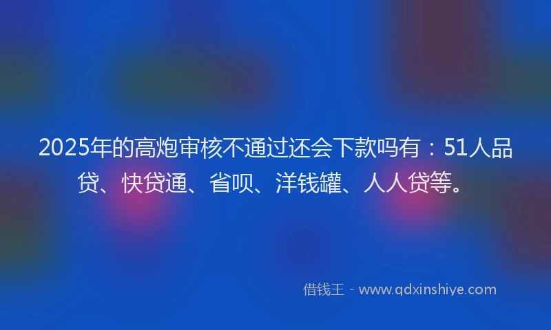 2025年的高炮审核不通过还会下款吗有：51人品贷、快贷通、省呗、洋钱罐、人人贷等。