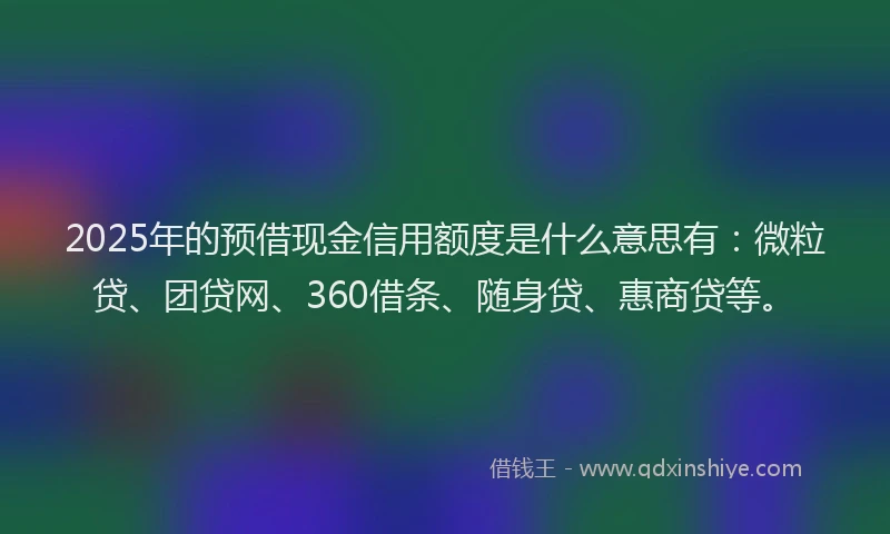 2025年的预借现金信用额度是什么意思有：微粒贷、团贷网、360借条、随身贷、惠商贷等。