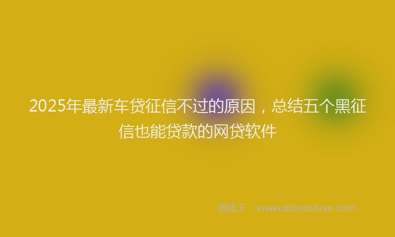 2025年最新车贷征信不过的原因，总结五个黑征信也能贷款的网贷软件