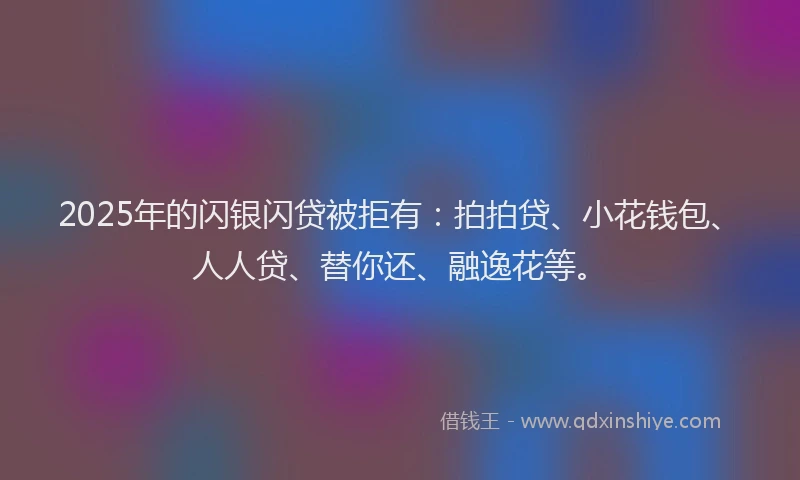 2025年的闪银闪贷被拒有：拍拍贷、小花钱包、人人贷、替你还、融逸花等。
