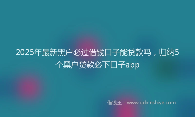 2025年最新黑户必过借钱口子能贷款吗，归纳5个黑户贷款必下口子app
