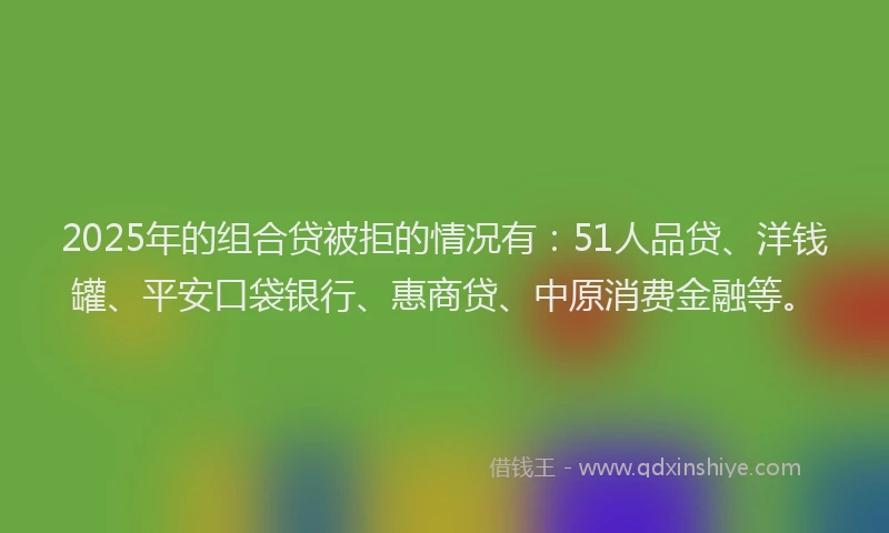 2025年的组合贷被拒的情况有：51人品贷、洋钱罐、平安口袋银行、惠商贷、中原消费金融等。