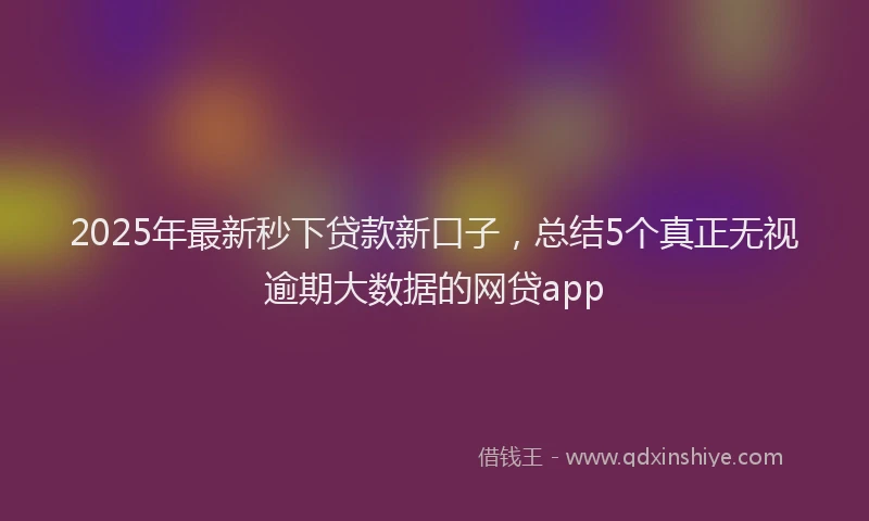 2025年最新秒下贷款新口子，总结5个真正无视逾期大数据的网贷app