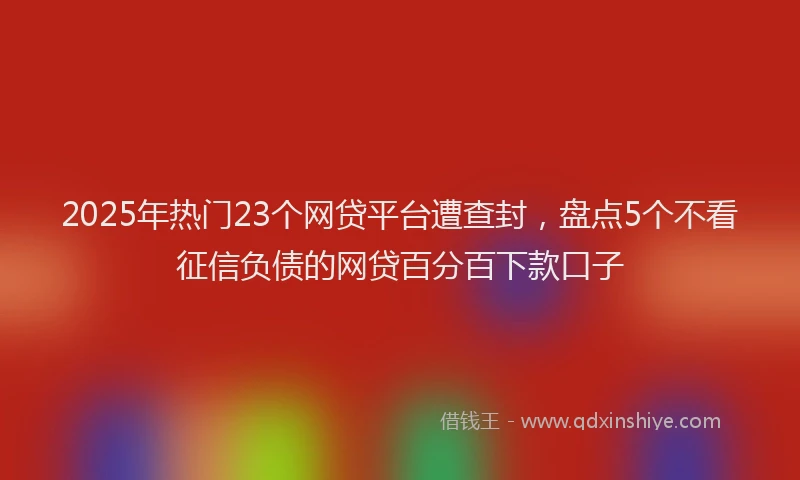 2025年热门23个网贷平台遭查封，盘点5个不看征信负债的网贷百分百下款口子