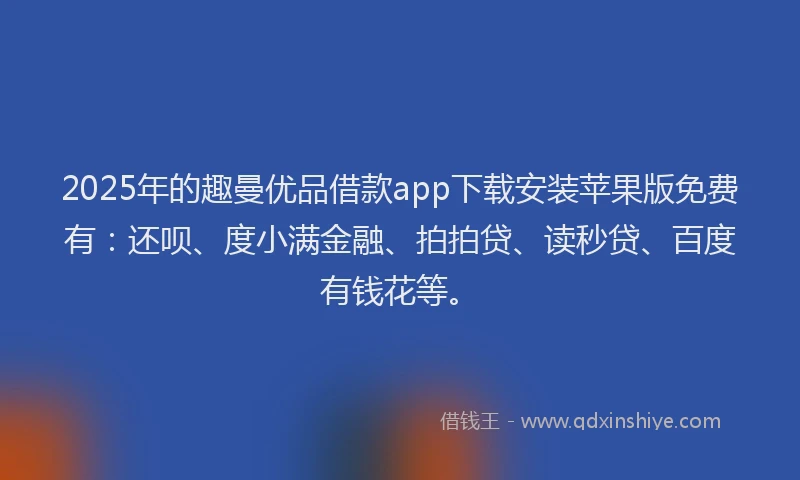 2025年的趣曼优品借款app下载安装苹果版免费有：还呗、度小满金融、拍拍贷、读秒贷、百度有钱花等。
