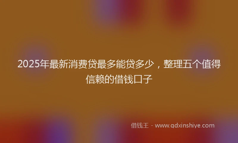 2025年最新消费贷最多能贷多少，整理五个值得信赖的借钱口子