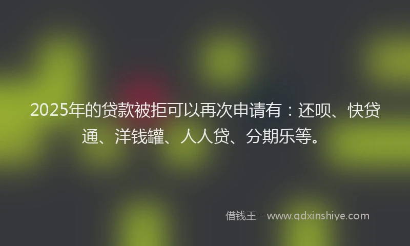 2025年的贷款被拒可以再次申请有：还呗、快贷通、洋钱罐、人人贷、分期乐等。