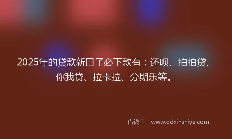 2025年的贷款新口子必下款有：还呗、拍拍贷、你我贷、拉卡拉、分期乐等。