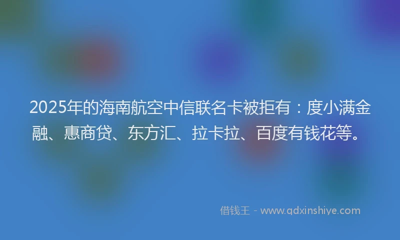 2025年的海南航空中信联名卡被拒有：度小满金融、惠商贷、东方汇、拉卡拉、百度有钱花等。