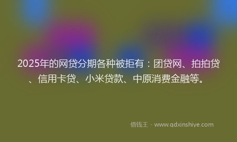 2025年的网贷分期各种被拒有：团贷网、拍拍贷、信用卡贷、小米贷款、中原消费金融等。