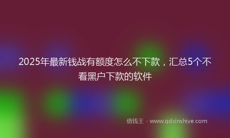 2025年最新钱战有额度怎么不下款，汇总5个不看黑户下款的软件