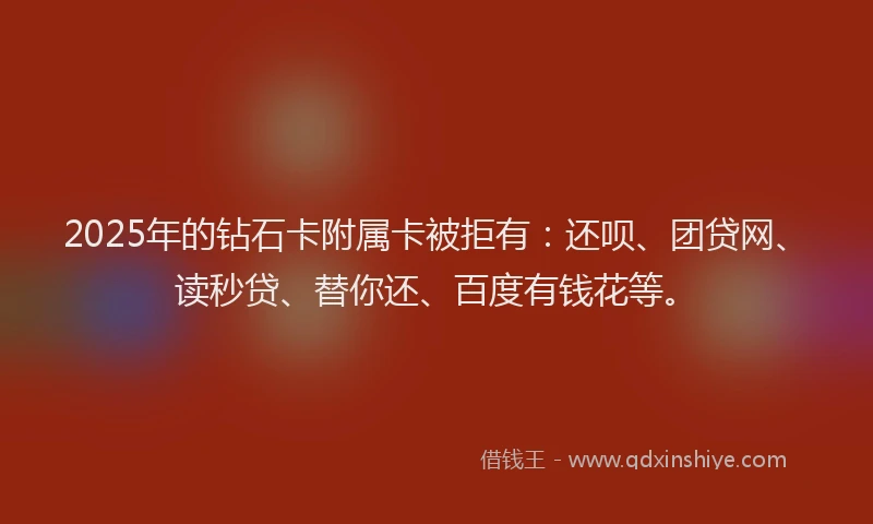 2025年的钻石卡附属卡被拒有：还呗、团贷网、读秒贷、替你还、百度有钱花等。