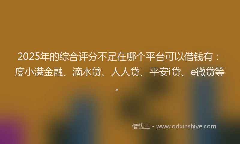 2025年的综合评分不足在哪个平台可以借钱有：度小满金融、滴水贷、人人贷、平安i贷、e微贷等。
