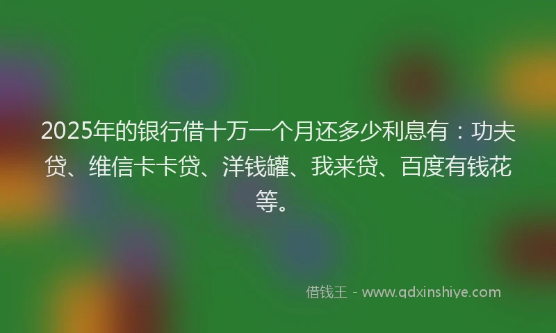 2025年的银行借十万一个月还多少利息有：功夫贷、维信卡卡贷、洋钱罐、我来贷、百度有钱花等。