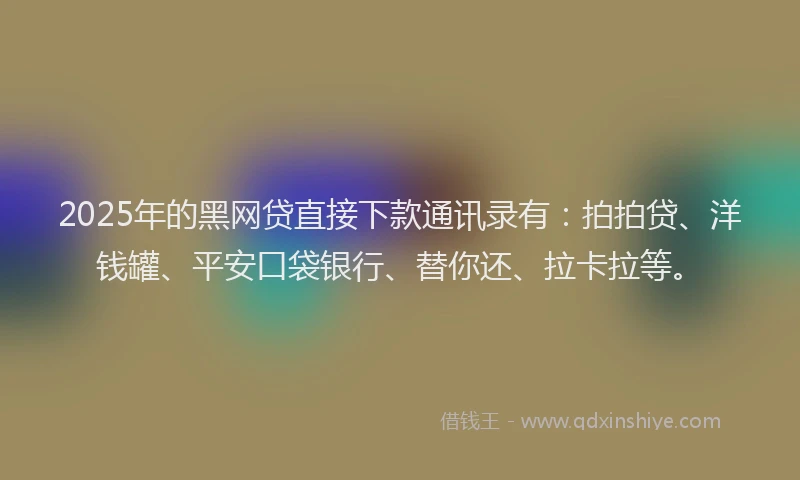 2025年的黑网贷直接下款通讯录有：拍拍贷、洋钱罐、平安口袋银行、替你还、拉卡拉等。