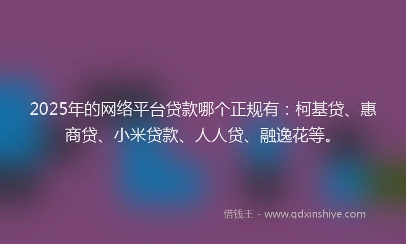 2025年的网络平台贷款哪个正规有：柯基贷、惠商贷、小米贷款、人人贷、融逸花等。