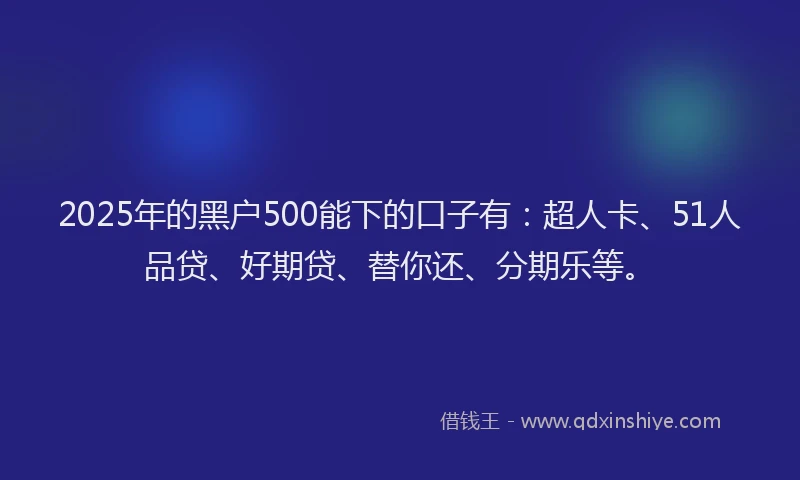 2025年的黑户500能下的口子有：超人卡、51人品贷、好期贷、替你还、分期乐等。