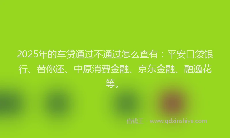 2025年的车贷通过不通过怎么查有：平安口袋银行、替你还、中原消费金融、京东金融、融逸花等。