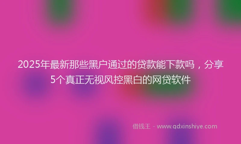 2025年最新那些黑户通过的贷款能下款吗，分享5个真正无视风控黑白的网贷软件