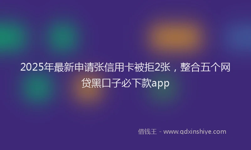 2025年最新申请张信用卡被拒2张，整合五个网贷黑口子必下款app
