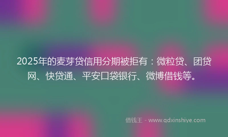 2025年的麦芽贷信用分期被拒有：微粒贷、团贷网、快贷通、平安口袋银行、微博借钱等。