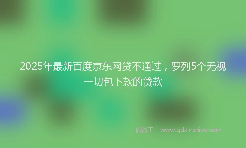 2025年最新百度京东网贷不通过，罗列5个无视一切包下款的贷款