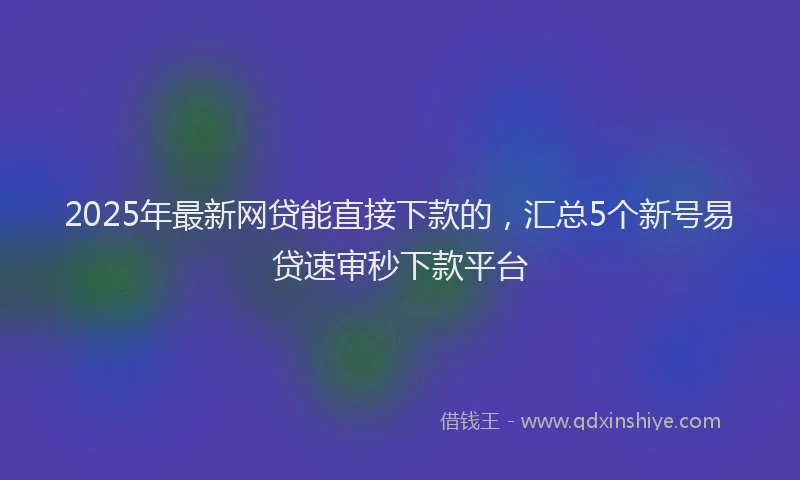 2025年最新网贷能直接下款的，汇总5个新号易贷速审秒下款平台