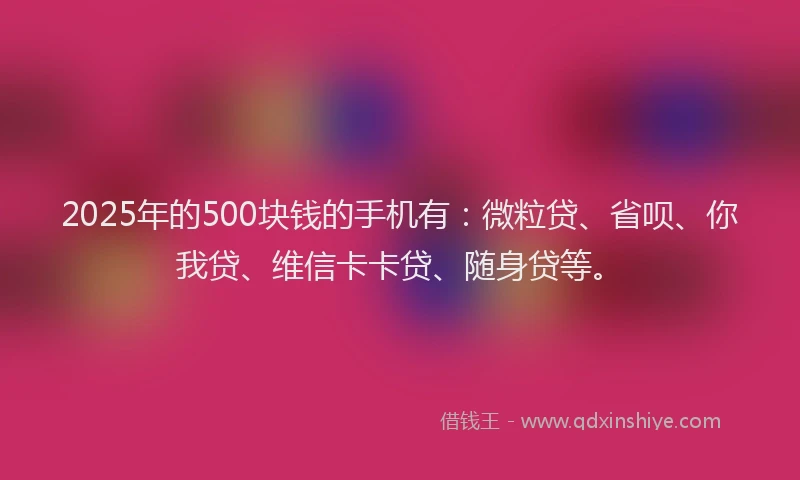 2025年的500块钱的手机有：微粒贷、省呗、你我贷、维信卡卡贷、随身贷等。