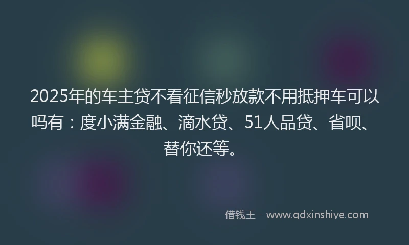 2025年的车主贷不看征信秒放款不用抵押车可以吗有：度小满金融、滴水贷、51人品贷、省呗、替你还等。