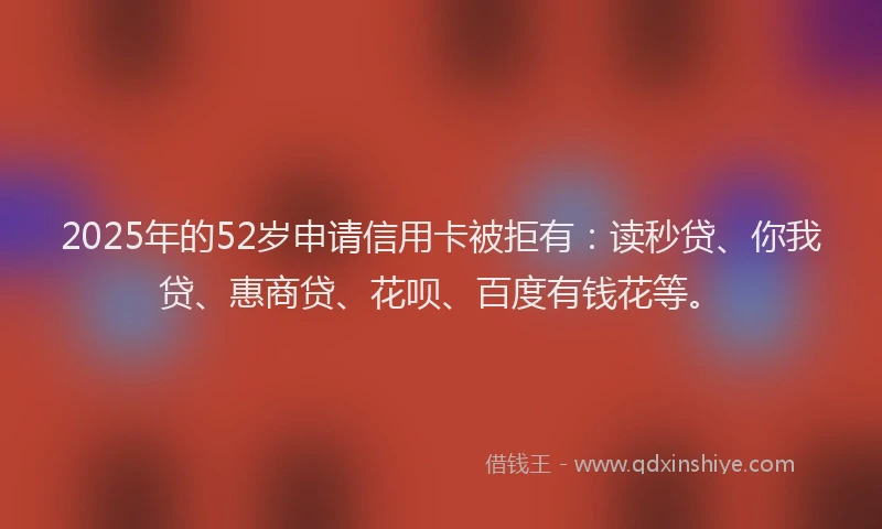2025年的52岁申请信用卡被拒有：读秒贷、你我贷、惠商贷、花呗、百度有钱花等。