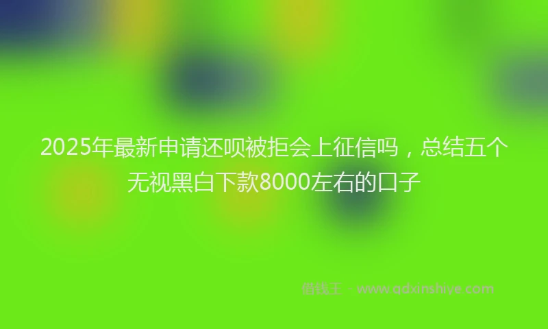 2025年最新申请还呗被拒会上征信吗，总结五个无视黑白下款8000左右的口子