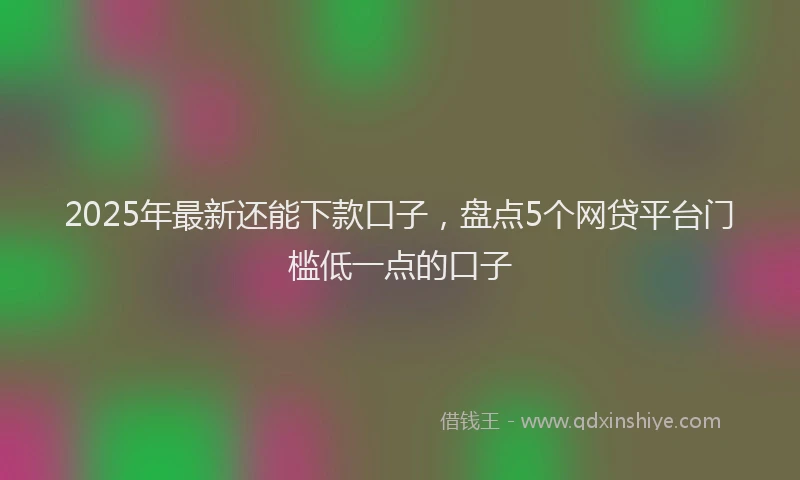 2025年最新还能下款口子，盘点5个网贷平台门槛低一点的口子